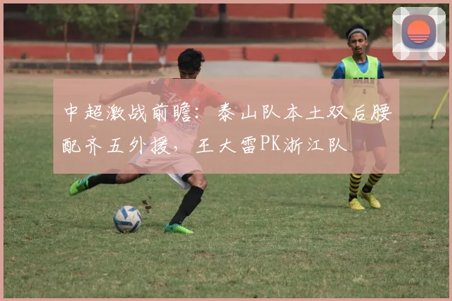 中超激战前瞻：泰山队本土双后腰配齐五外援，王大雷PK浙江队