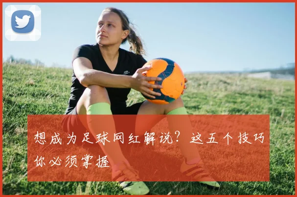 想成为足球网红解说？这五个技巧你必须掌握