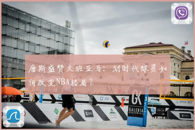 唐斯盛赞文班亚马:划时代球员如何改变NBA格局?