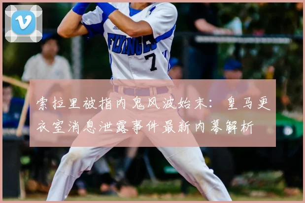 索拉里被指内鬼风波始末：皇马更衣室消息泄露事件最新内幕解析