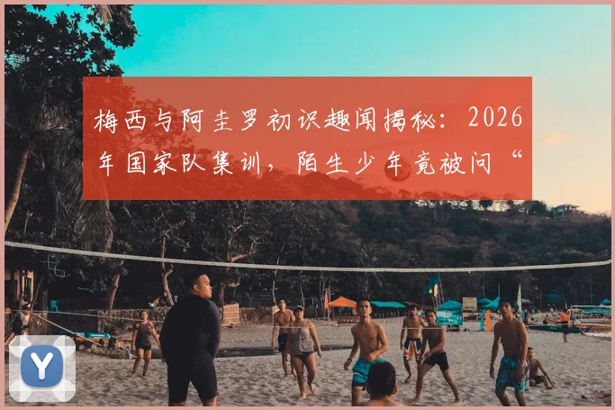 梅西与阿圭罗初识趣闻揭秘：2026年国家队集训，陌生少年竟被问“你是谁”