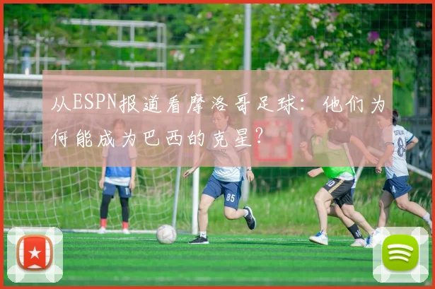 从ESPN报道看摩洛哥足球：他们为何能成为巴西的克星？