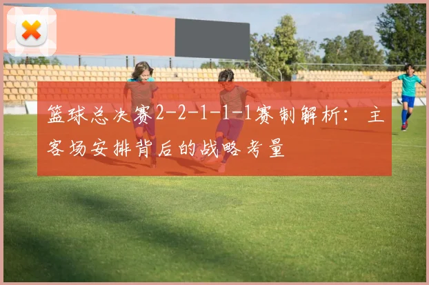 篮球总决赛2-2-1-1-1赛制解析：主客场安排背后的战略考量