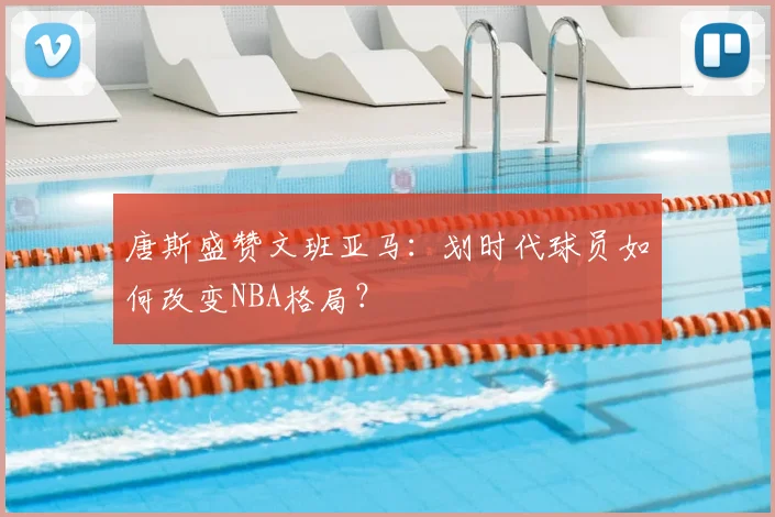唐斯盛赞文班亚马:划时代球员如何改变NBA格局?