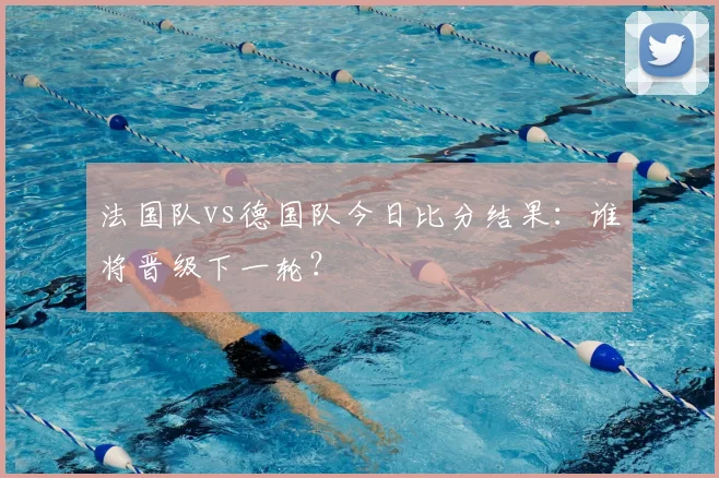 法国队vs德国队今日比分结果：谁将晋级下一轮？