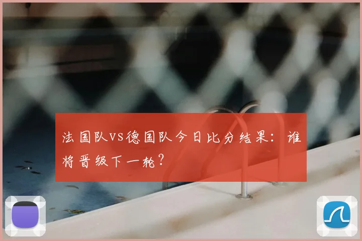 法国队vs德国队今日比分结果：谁将晋级下一轮？