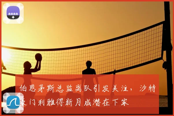伯恩茅斯总监离队引发关注，沙特豪门利雅得新月成潜在下家