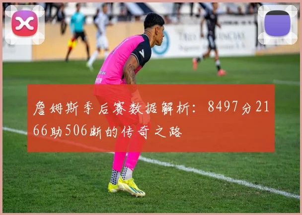 詹姆斯季后赛数据解析:8497分2166助506断的传奇之路