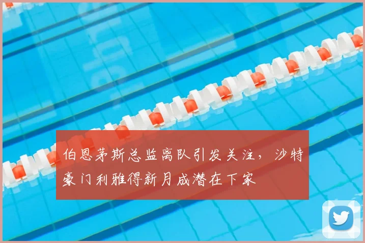伯恩茅斯总监离队引发关注，沙特豪门利雅得新月成潜在下家