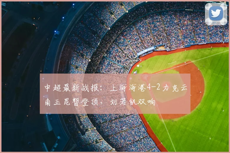 中超最新战报：上海海港4-2力克云南玉昆暂登顶，刘若钒双响
