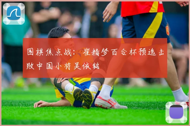 围棋焦点战：崔精梦百合杯预选击败中国小将吴依铭