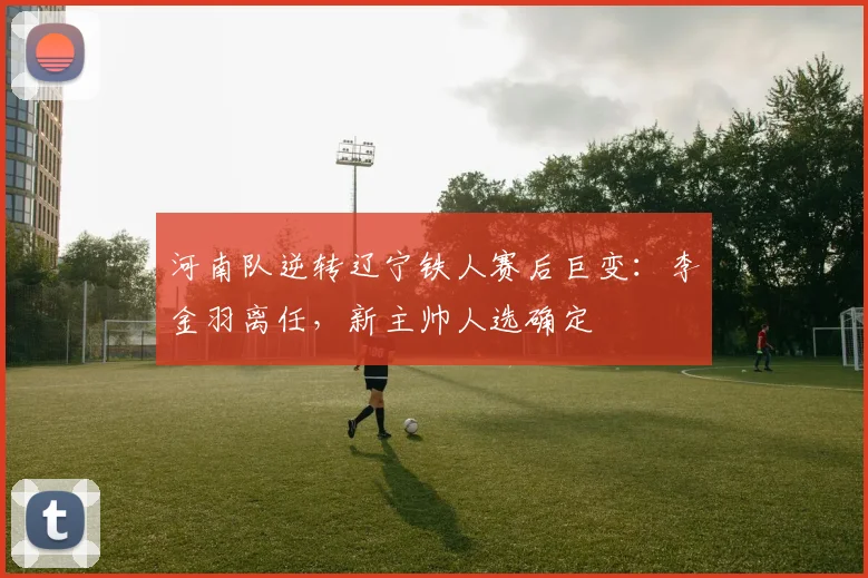 河南队逆转辽宁铁人赛后巨变：李金羽离任，新主帅人选确定
