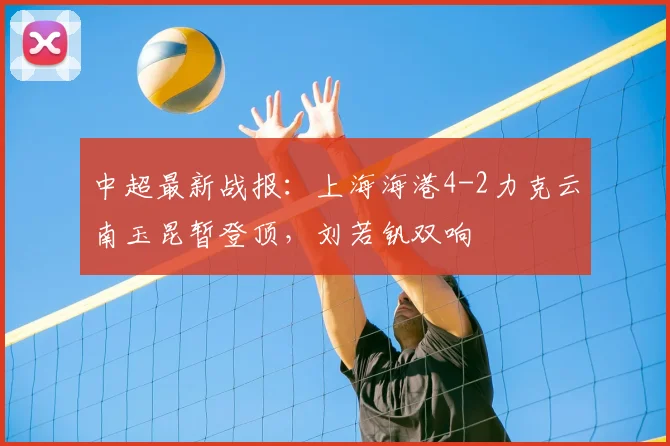 中超最新战报：上海海港4-2力克云南玉昆暂登顶，刘若钒双响